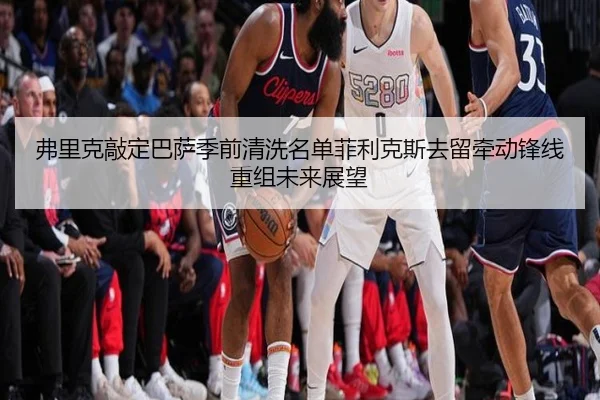 弗里克敲定巴萨季前清洗名单菲利克斯去留牵动锋线重组未来展望
